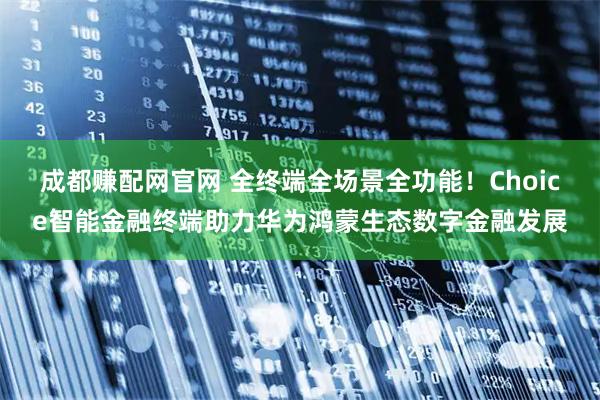 成都赚配网官网 全终端全场景全功能！Choice智能金融终端助力华为鸿蒙生态数字金融发展