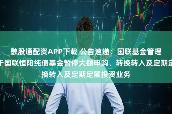 融股通配资APP下载 公告速递：国联基金管理有限公司关于国联恒阳纯债基金暂停大额申购、转换转入及定期定额投资业务