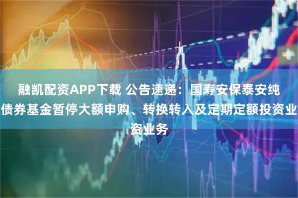 融凯配资APP下载 公告速递：国寿安保泰安纯债债券基金暂停大额申购、转换转入及定期定额投资业务