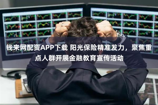 钱来网配资APP下载 阳光保险精准发力，聚焦重点人群开展金融教育宣传活动