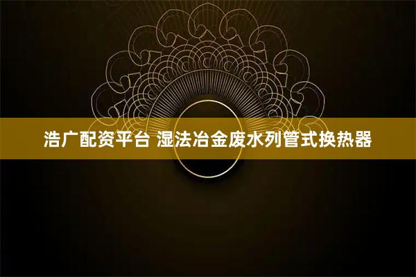 浩广配资平台 湿法冶金废水列管式换热器