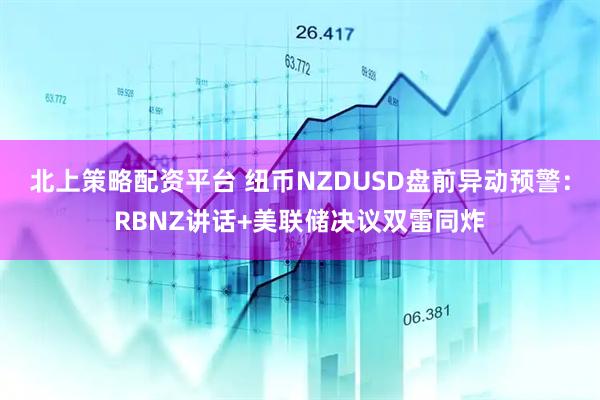 北上策略配资平台 纽币NZDUSD盘前异动预警：RBNZ讲话+美联储决议双雷同炸