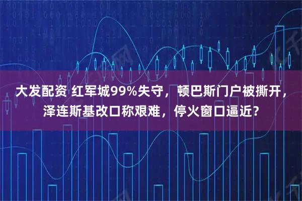 大发配资 红军城99%失守,顿巴斯门户被撕开,泽连斯基改口称艰难,停火窗口逼近?