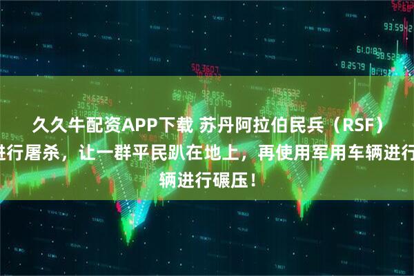 久久牛配资APP下载 苏丹阿拉伯民兵（RSF）还在进行屠杀，让一群平民趴在地上，再使用军用车辆进行碾压！