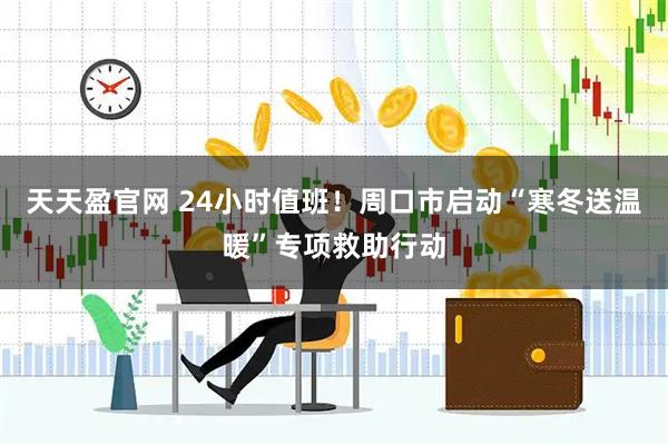 天天盈官网 24小时值班！周口市启动“寒冬送温暖”专项救助行动