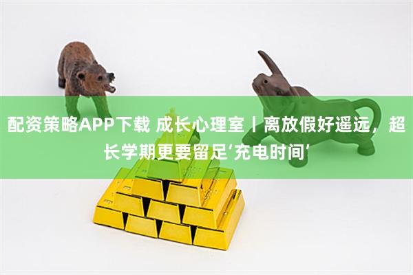 配资策略APP下载 成长心理室丨离放假好遥远，超长学期更要留足‘充电时间’