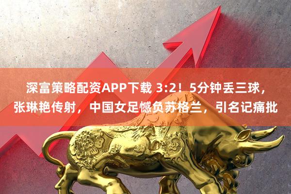 深富策略配资APP下载 3:2!5分钟丢三球,张琳艳传射,中国女足憾负苏格兰,引名记痛批