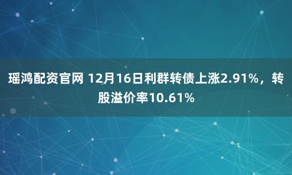 瑶鸿配资官网 12月16日利群转债上涨2.91%,转股溢价率10.61%