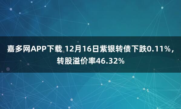 嘉多网APP下载 12月16日紫银转债下跌0.11%,转股溢价率46.32%