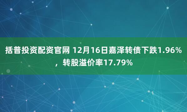 括普投资配资官网 12月16日嘉泽转债下跌1.96%，转股溢价率17.79%