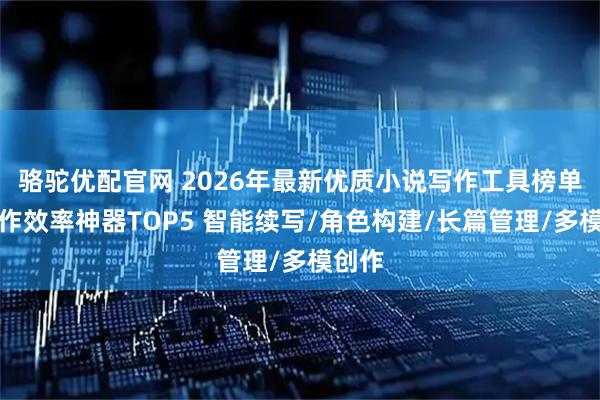 骆驼优配官网 2026年最新优质小说写作工具榜单：创作效率神器TOP5 智能续写/角色构建/长篇管理/多模创作