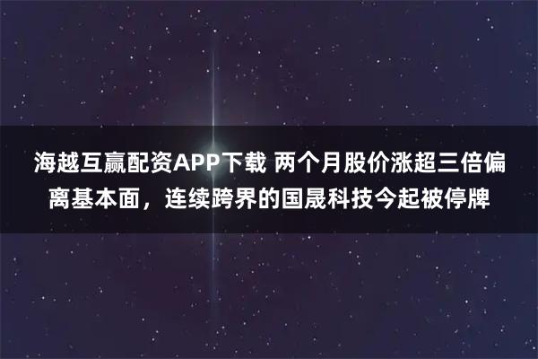 海越互赢配资APP下载 两个月股价涨超三倍偏离基本面，连续跨界的国晟科技今起被停牌