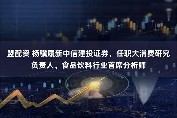 盟配资 杨骥履新中信建投证券，任职大消费研究负责人、食品饮料行业首席分析师
