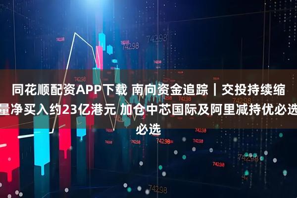 同花顺配资APP下载 南向资金追踪｜交投持续缩量净买入约23亿港元 加仓中芯国际及阿里减持优必选