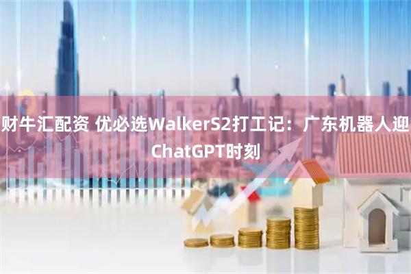 财牛汇配资 优必选WalkerS2打工记：广东机器人迎ChatGPT时刻