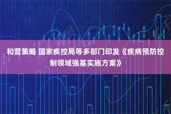 和营策略 国家疾控局等多部门印发《疾病预防控制领域强基实施方案》