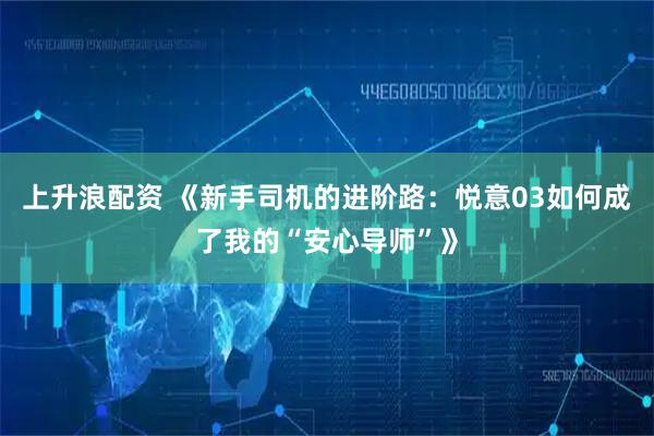 上升浪配资 《新手司机的进阶路：悦意03如何成了我的“安心导师”》