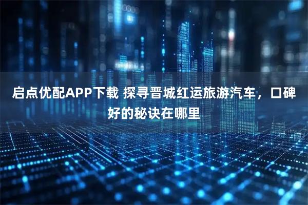 启点优配APP下载 探寻晋城红运旅游汽车，口碑好的秘诀在哪里
